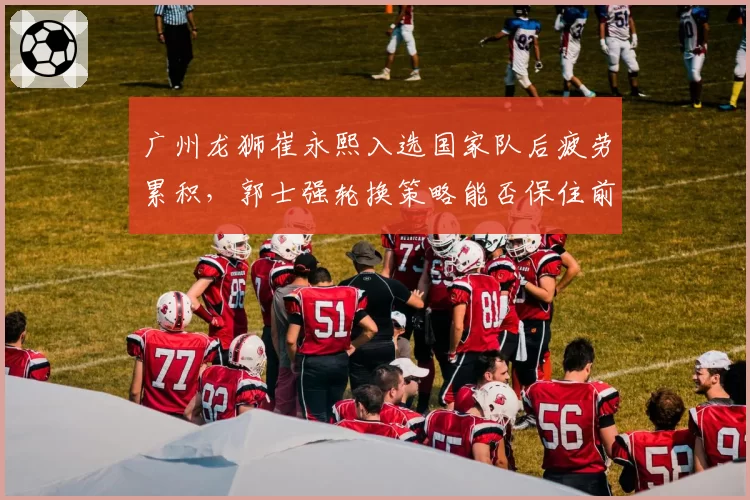 广州龙狮崔永熙入选国家队后疲劳累积，郭士强轮换策略能否保住前八？