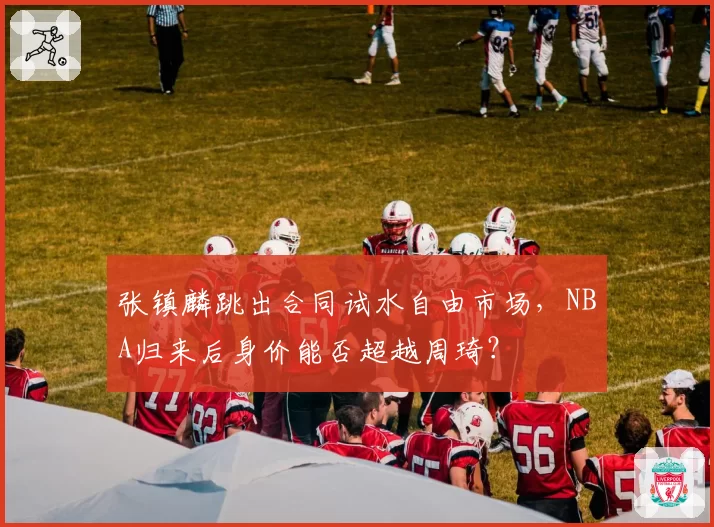 张镇麟跳出合同试水自由市场，NBA归来后身价能否超越周琦？