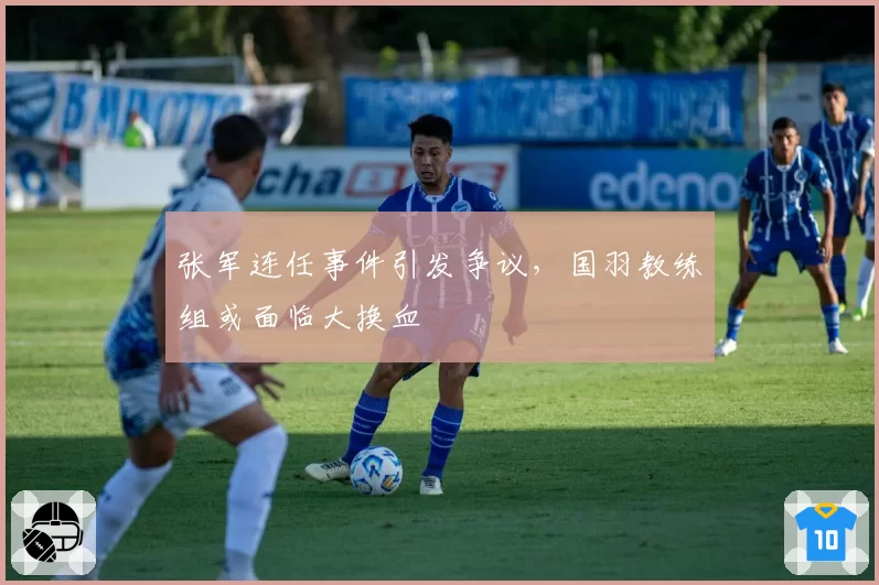 张军连任事件引发争议，国羽教练组或面临大换血