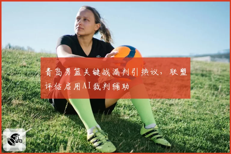 青岛男篮关键战漏判引热议，联盟评估启用AI裁判辅助