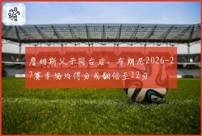 詹姆斯父子同台后,布朗尼2026-27赛季场均得分或翻倍至12分