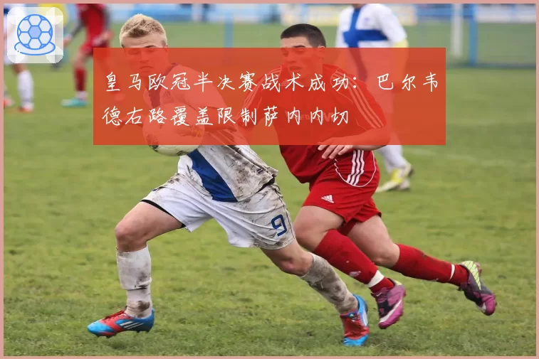 皇马欧冠半决赛战术成功：巴尔韦德右路覆盖限制萨内内切