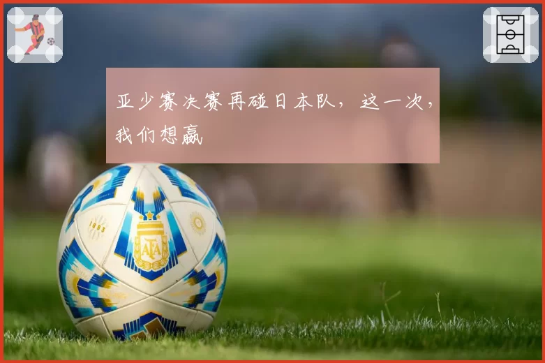 亚少赛决赛再碰日本队，这一次，我们想嬴