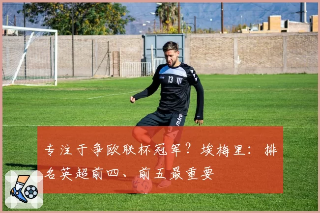 专注于争欧联杯冠军？埃梅里：排名英超前四、前五最重要