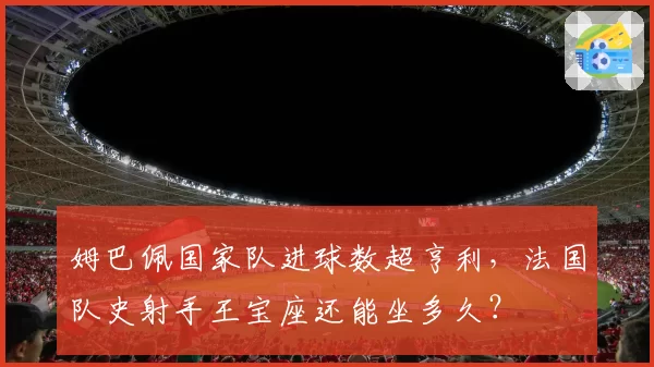 姆巴佩国家队进球数超亨利，法国队史射手王宝座还能坐多久？