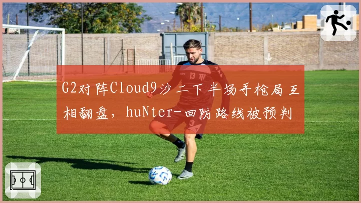 G2对阵Cloud9沙二下半场手枪局互相翻盘，huNter-回防路线被预判