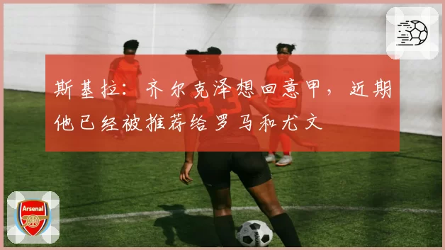 斯基拉：齐尔克泽想回意甲，近期他已经被推荐给罗马和尤文