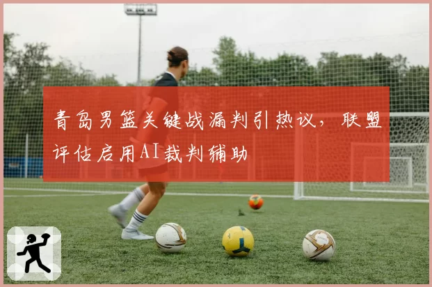 青岛男篮关键战漏判引热议，联盟评估启用AI裁判辅助