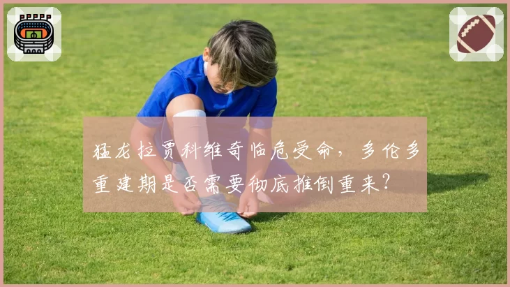 猛龙拉贾科维奇临危受命，多伦多重建期是否需要彻底推倒重来？