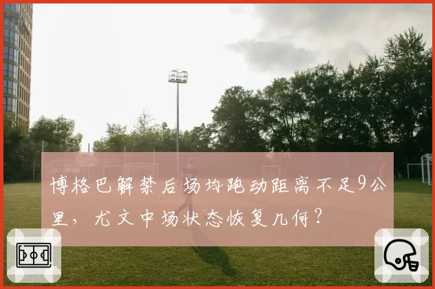 博格巴解禁后场均跑动距离不足9公里,尤文中场状态恢复几何?