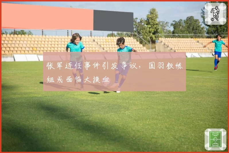 张军连任事件引发争议，国羽教练组或面临大换血