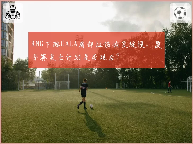 RNG下路GALA肩部拉伤恢复缓慢，夏季赛复出计划是否延后？