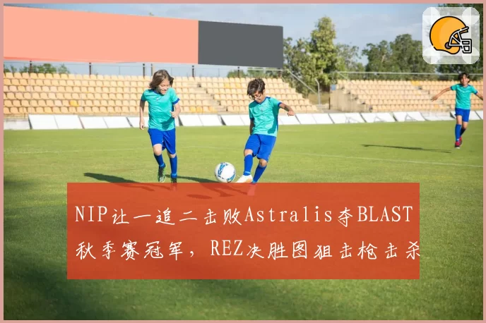 NIP让一追二击败Astralis夺BLAST秋季赛冠军,REZ决胜图狙击枪击杀数高达14次