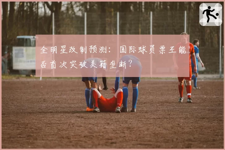 全明星改制预测：国际球员票王能否首次突破美籍垄断？