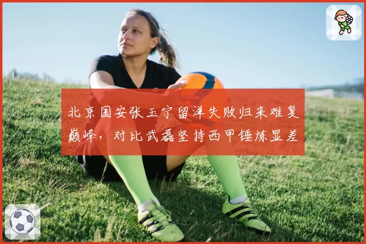 北京国安张玉宁留洋失败归来难复巅峰,对比武磊坚持西甲锤炼显差距