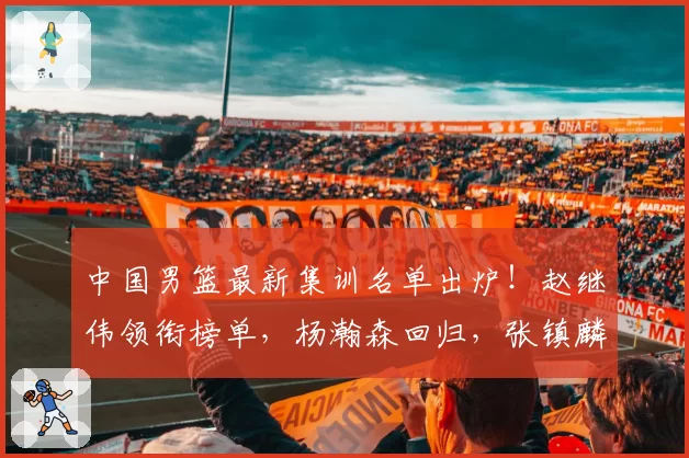 中国男篮最新集训名单出炉！赵继伟领衔榜单，杨瀚森回归，张镇麟周琦赵睿全部落选，广东5人进入大名单