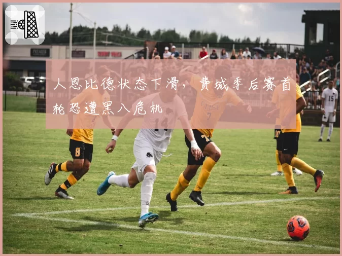 人恩比德状态下滑，费城季后赛首轮恐遭黑八危机