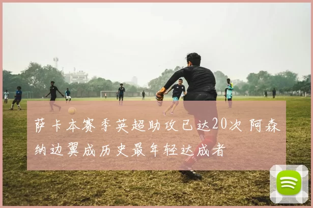 萨卡本赛季英超助攻已达20次 阿森纳边翼成历史最年轻达成者