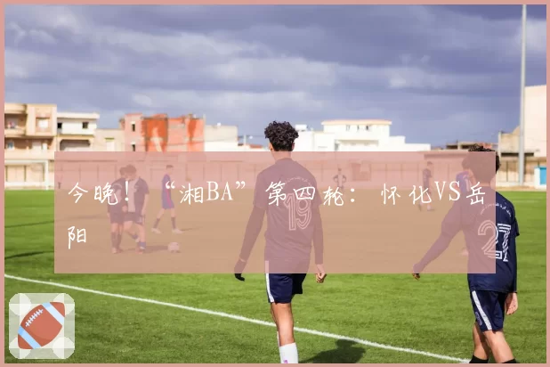 今晚！“湘BA”第四轮：怀化VS岳阳