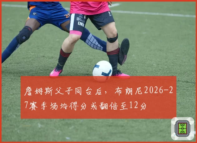 詹姆斯父子同台后,布朗尼2026-27赛季场均得分或翻倍至12分