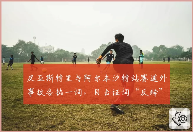 皮亚斯特里与阿尔本沙特站赛道外事故各执一词，目击证词“反转”引舆论哗然
