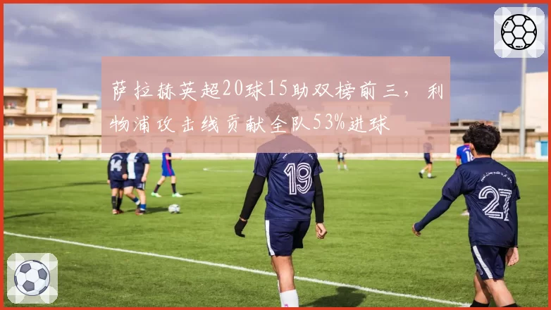 萨拉赫英超20球15助双榜前三，利物浦攻击线贡献全队53%进球