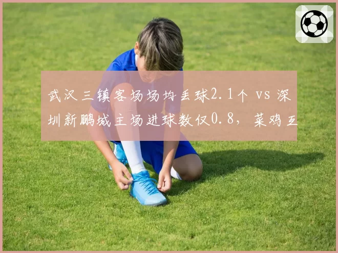 武汉三镇客场场均丢球2.1个 vs 深圳新鹏城主场进球数仅0.8,菜鸡互啄谁能终结颓势