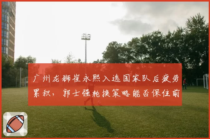 广州龙狮崔永熙入选国家队后疲劳累积，郭士强轮换策略能否保住前八？