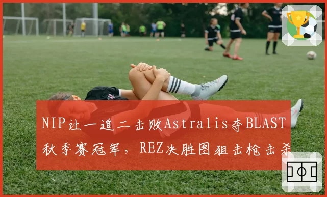 NIP让一追二击败Astralis夺BLAST秋季赛冠军,REZ决胜图狙击枪击杀数高达14次