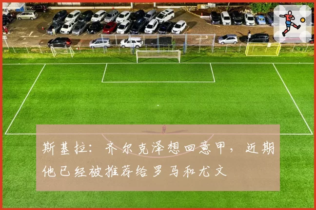 斯基拉：齐尔克泽想回意甲，近期他已经被推荐给罗马和尤文