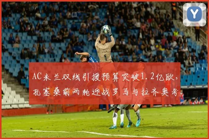 AC米兰双线引援预算突破1.2亿欧,孔塞桑前两轮迎战罗马与拉齐奥考验阵容深度