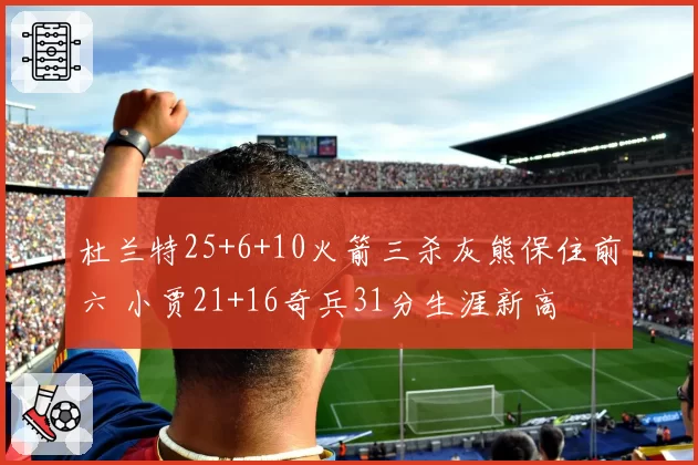 杜兰特25+6+10火箭三杀灰熊保住前六 小贾21+16奇兵31分生涯新高