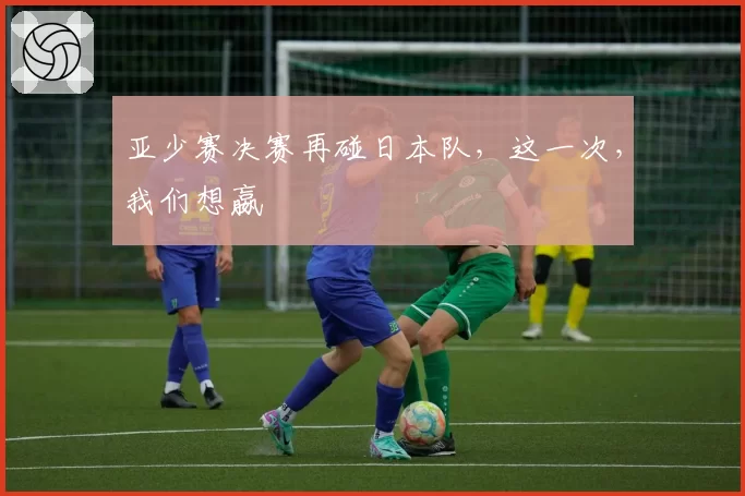 亚少赛决赛再碰日本队，这一次，我们想嬴