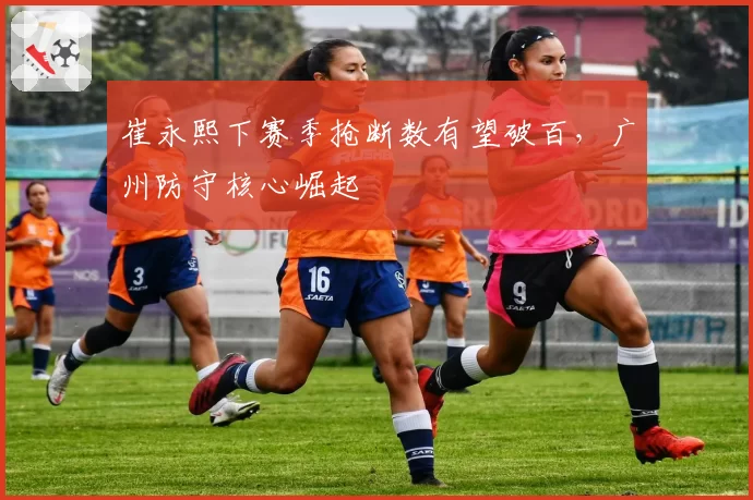 崔永熙下赛季抢断数有望破百，广州防守核心崛起