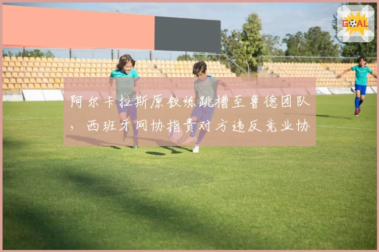 阿尔卡拉斯原教练跳槽至鲁德团队，西班牙网协指责对方违反竞业协议
