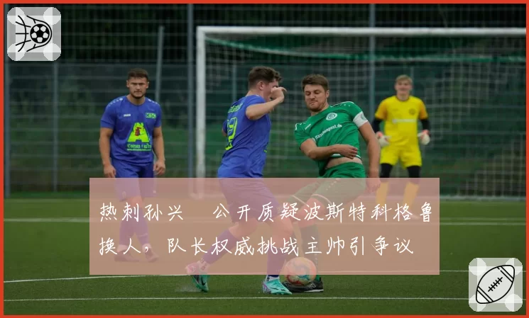 热刺孙兴慜公开质疑波斯特科格鲁换人，队长权威挑战主帅引争议