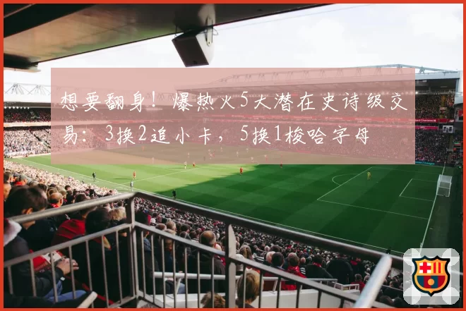 想要翻身！爆热火5大潜在史诗级交易：3换2追小卡，5换1梭哈字母