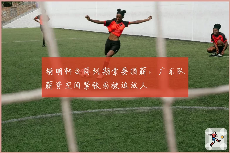 胡明轩合同到期索要顶薪,广东队薪资空间紧张或被迫放人