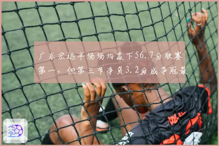 广东宏远半场场均轰下56.7分联赛第一,但第三节净负3.2分成争冠最大命门