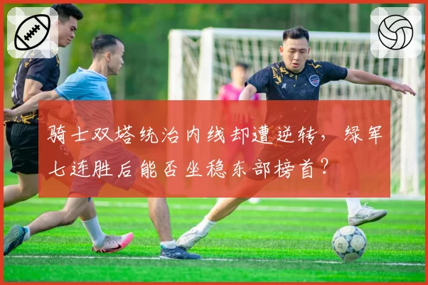 骑士双塔统治内线却遭逆转，绿军七连胜后能否坐稳东部榜首？