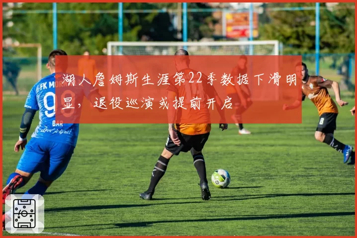 湖人詹姆斯生涯第22季数据下滑明显，退役巡演或提前开启