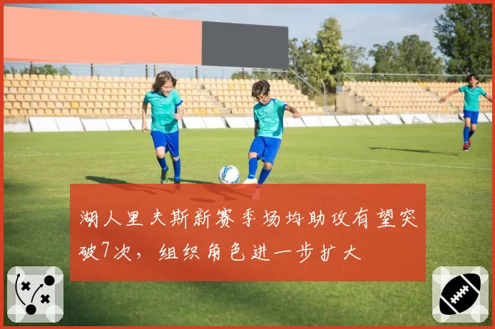 湖人里夫斯新赛季场均助攻有望突破7次，组织角色进一步扩大
