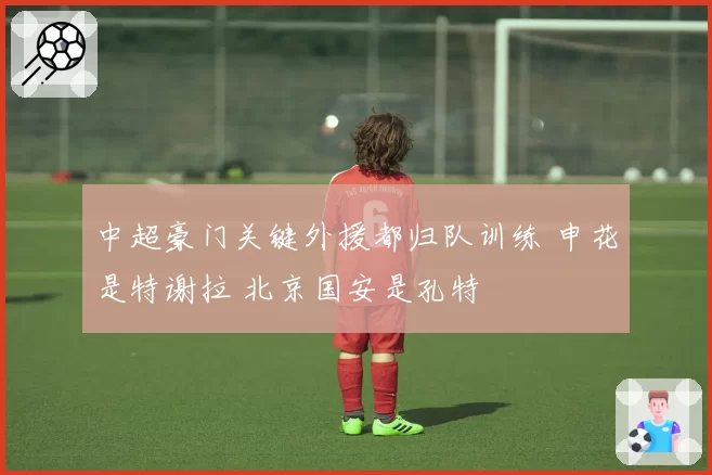 中超豪门关键外援都归队训练 申花是特谢拉 北京国安是孔特
