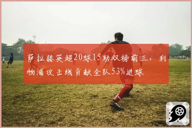 萨拉赫英超20球15助双榜前三，利物浦攻击线贡献全队53%进球