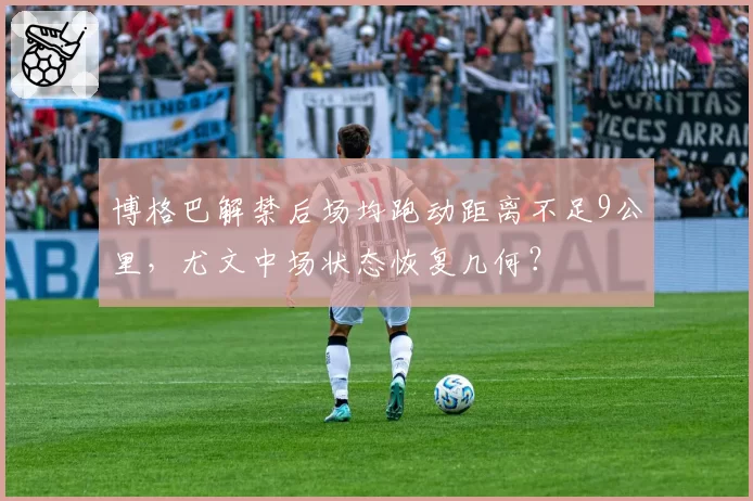 博格巴解禁后场均跑动距离不足9公里,尤文中场状态恢复几何?