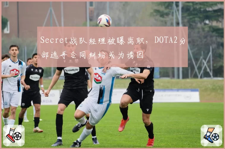 Secret战队经理被曝离职，DOTA2分部选手合同纠纷或为诱因